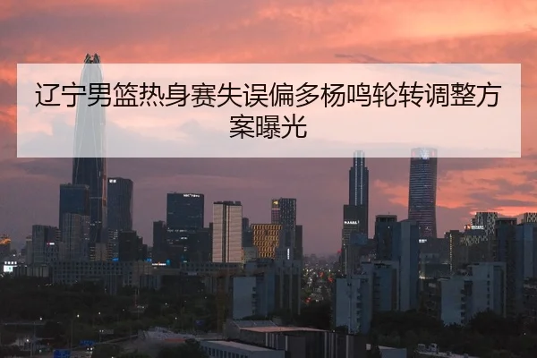辽宁男篮热身赛失误偏多杨鸣轮转调整方案曝光