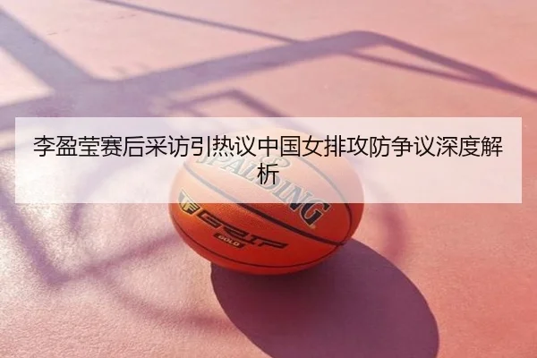 李盈莹赛后采访引热议中国女排攻防争议深度解析
