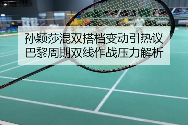 孙颖莎混双搭档变动引热议 巴黎周期双线作战压力解析